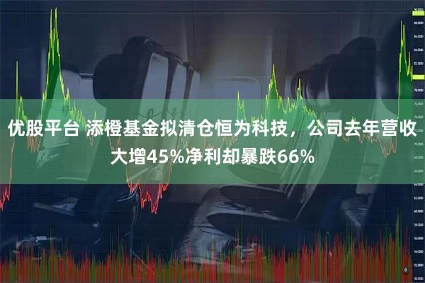 优股平台 添橙基金拟清仓恒为科技，公司去年营收大增45%净利却暴跌66%