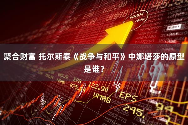 聚合财富 托尔斯泰《战争与和平》中娜塔莎的原型是谁?