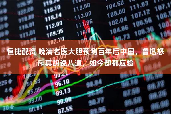 恒捷配资 晚清名医大胆预测百年后中国，鲁迅怒斥其胡说八道，如今却都应验