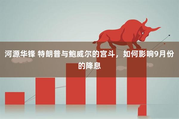 河源华锋 特朗普与鲍威尔的宫斗，如何影响9月份的降息