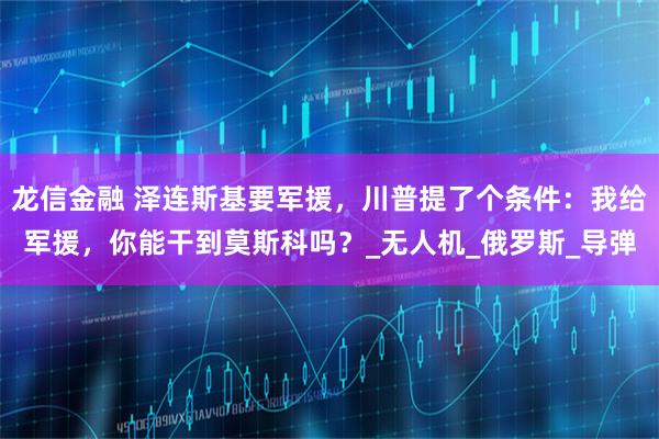 龙信金融 泽连斯基要军援，川普提了个条件：我给军援，你能干到莫斯科吗？_无人机_俄罗斯_导弹
