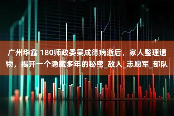 广州华鑫 180师政委吴成德病逝后，家人整理遗物，揭开一个隐藏多年的秘密_敌人_志愿军_部队