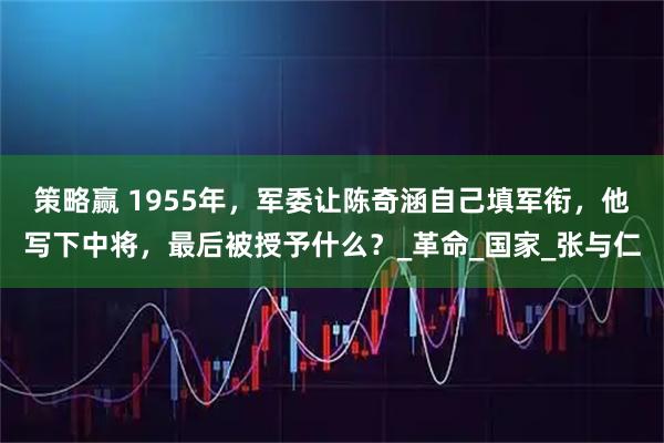 策略赢 1955年,军委让陈奇涵自己填军衔,他写下中将,最后被授予什么?_革命_国家_张与仁